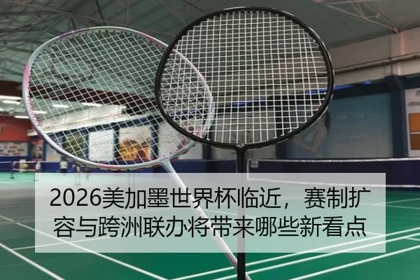 2026美加墨世界杯临近，赛制扩容与跨洲联办将带来哪些新看点